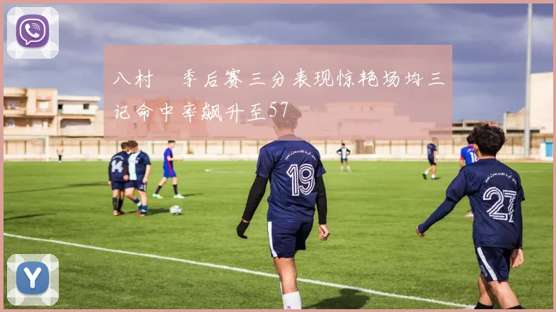 八村塁季后赛三分表现惊艳场均三记命中率飙升至57