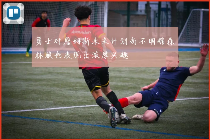 勇士对詹姆斯未来计划尚不明确森林狼也表现出浓厚兴趣