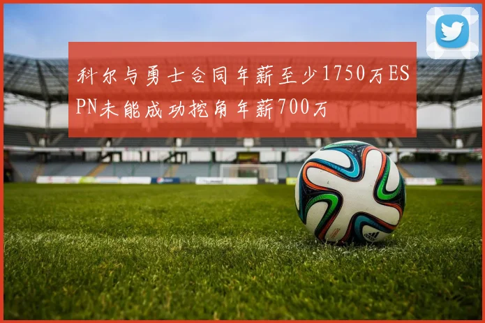 科尔与勇士合同年薪至少1750万ESPN未能成功挖角年薪700万