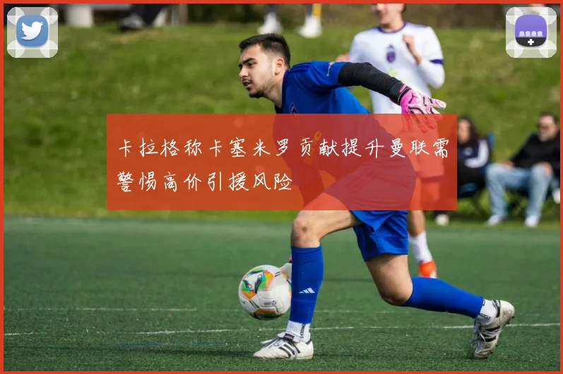 卡拉格称卡塞米罗贡献提升曼联需警惕高价引援风险