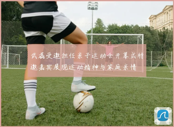 武磊受邀担任亲子运动会开幕式特邀嘉宾展现运动精神与家庭亲情