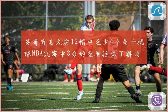 芬奇直言文班12帽中至少4个是干扰球NBA比赛中8分的重要性你了解吗
