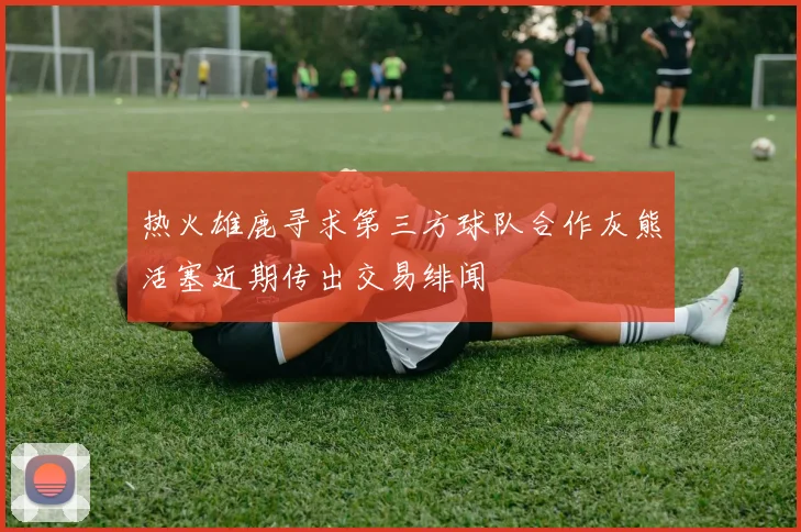 热火雄鹿寻求第三方球队合作灰熊活塞近期传出交易绯闻