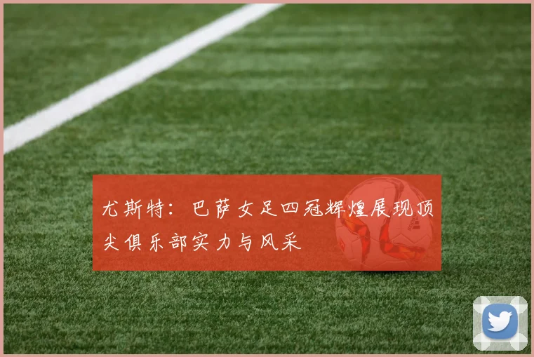 尤斯特：巴萨女足四冠辉煌展现顶尖俱乐部实力与风采