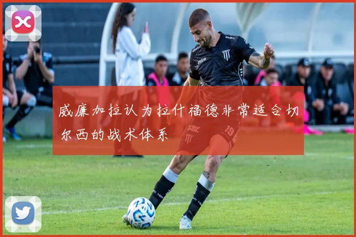 威廉加拉认为拉什福德非常适合切尔西的战术体系