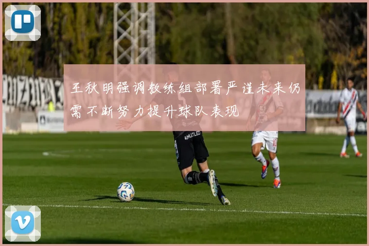 王秋明强调教练组部署严谨未来仍需不断努力提升球队表现