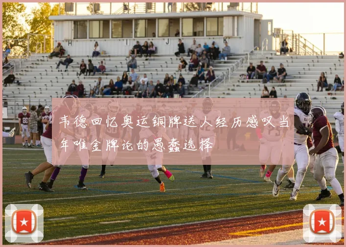 韦德回忆奥运铜牌送人经历感叹当年唯金牌论的愚蠢选择