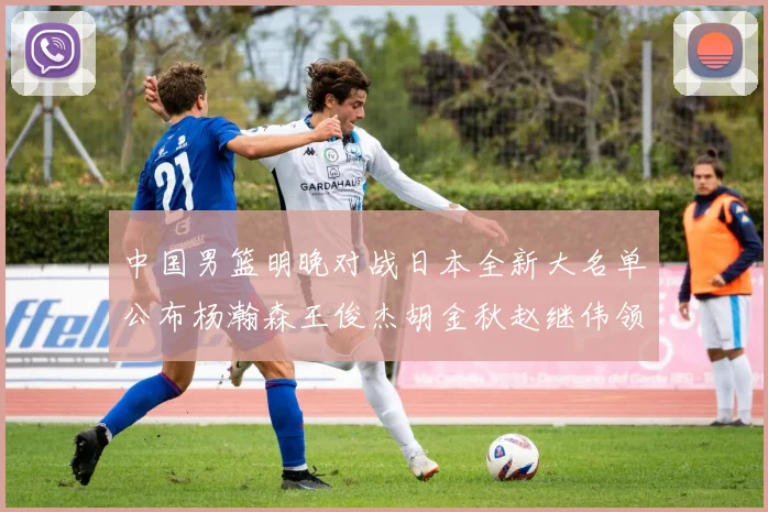 中国男篮明晚对战日本全新大名单公布杨瀚森王俊杰胡金秋赵继伟领衔出战