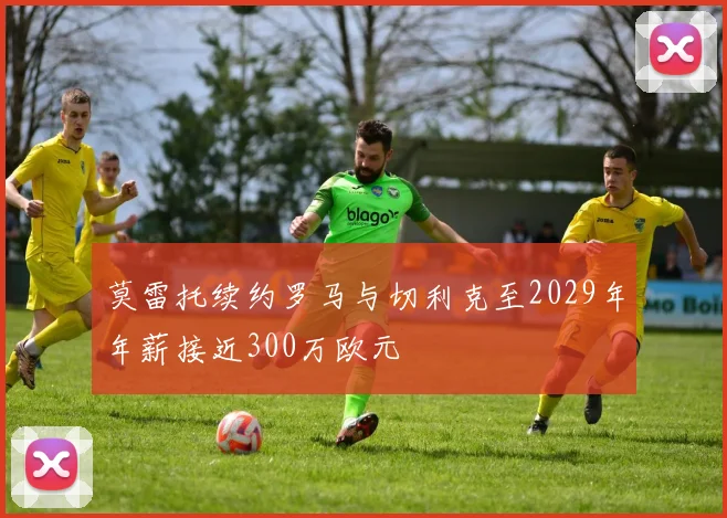 莫雷托续约罗马与切利克至2029年年薪接近300万欧元