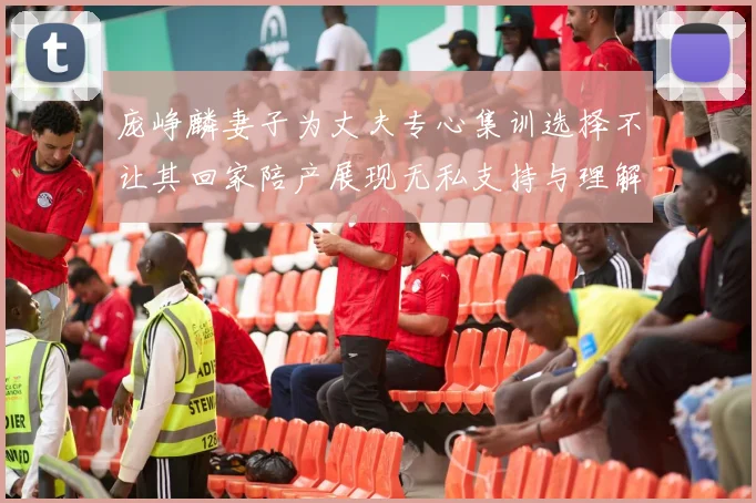 庞峥麟妻子为丈夫专心集训选择不让其回家陪产展现无私支持与理解