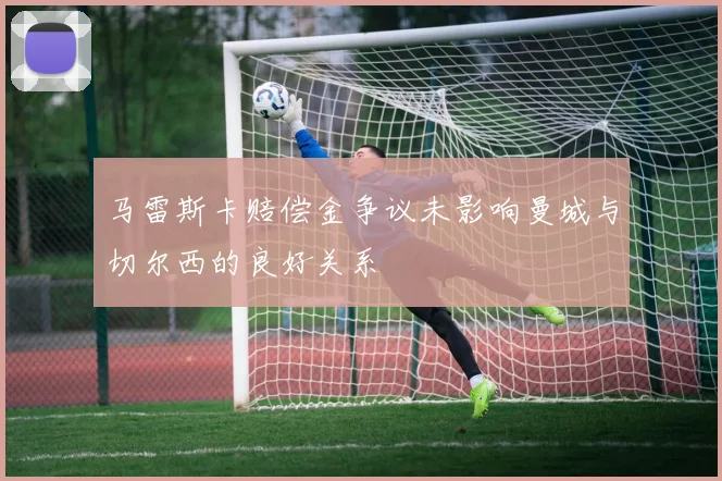 马雷斯卡赔偿金争议未影响曼城与切尔西的良好关系