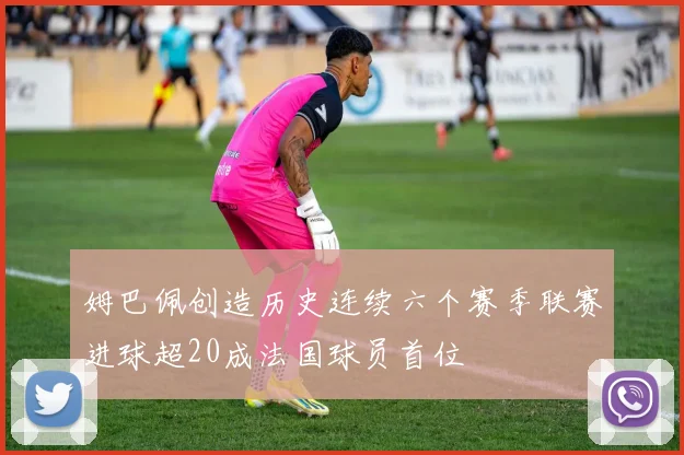 姆巴佩创造历史连续六个赛季联赛进球超20成法国球员首位