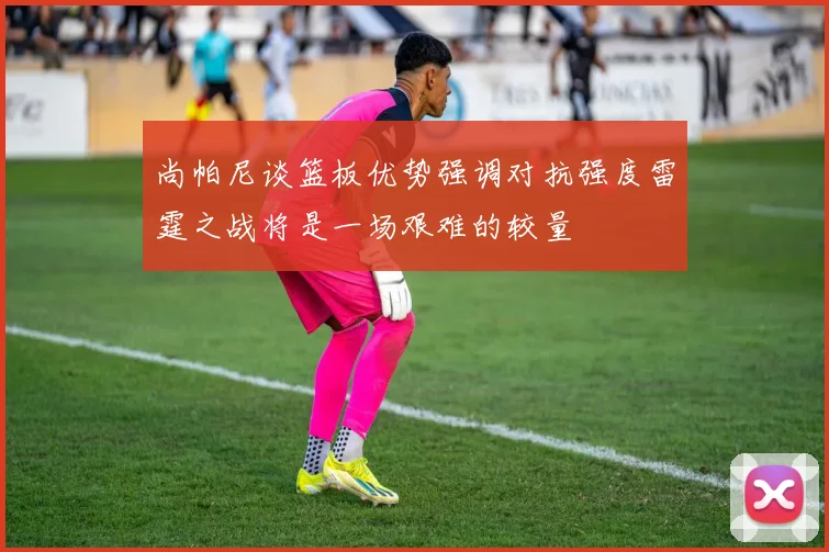 尚帕尼谈篮板优势强调对抗强度雷霆之战将是一场艰难的较量