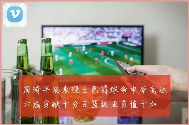 周琦半场表现出色罚球命中率高达六成贡献十分五篮板正负值十加