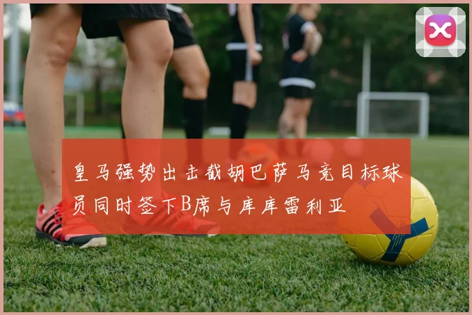 皇马强势出击截胡巴萨马竞目标球员同时签下B席与库库雷利亚